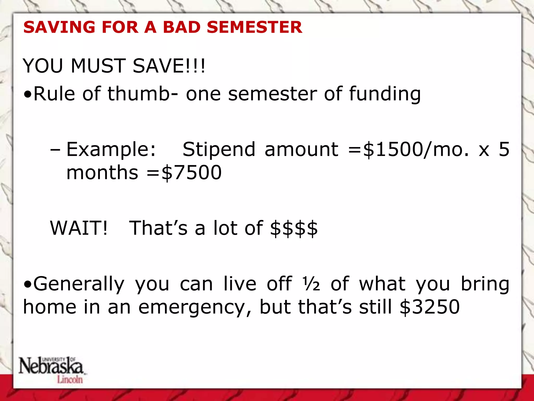 SAVING FOR A BAD SEMESTER

YOU MUST SAVE!!!
•Rule of thumb- one semester of funding

  – Example: Stipend amount =$1500/mo. x 5
    months =$7500

  WAIT!   That’s a lot of $$$$

•Generally you can live off ½ of what you bring
home in an emergency, but that’s still $3250
 