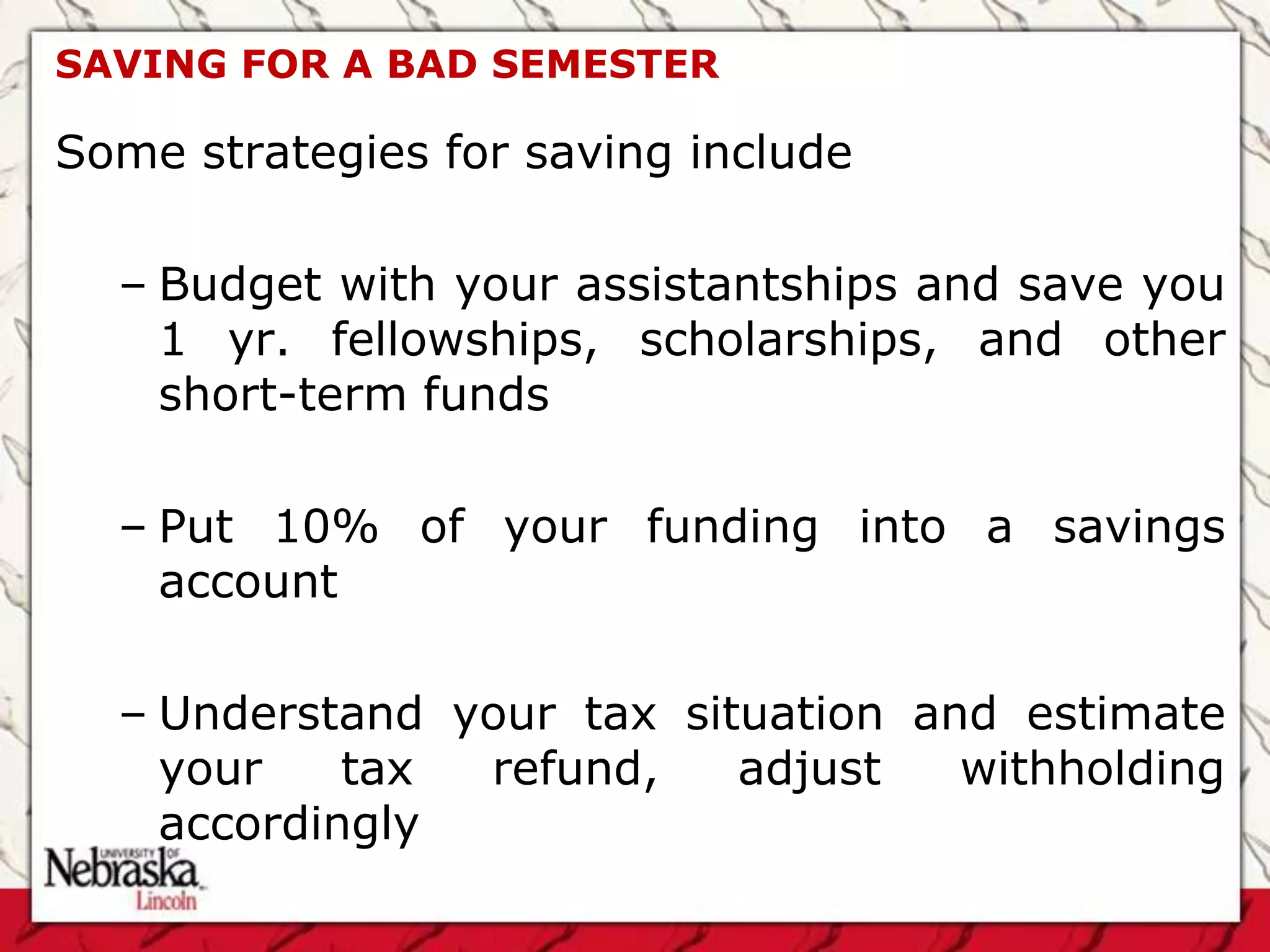 SAVING FOR A BAD SEMESTER

Some strategies for saving include

  – Budget with your assistantships and save you
    1 yr. fellowships, scholarships, and other
    short-term funds

  – Put 10% of your funding into a savings
    account

  – Understand your tax situation and estimate
    your    tax refund,    adjust   withholding
    accordingly
 