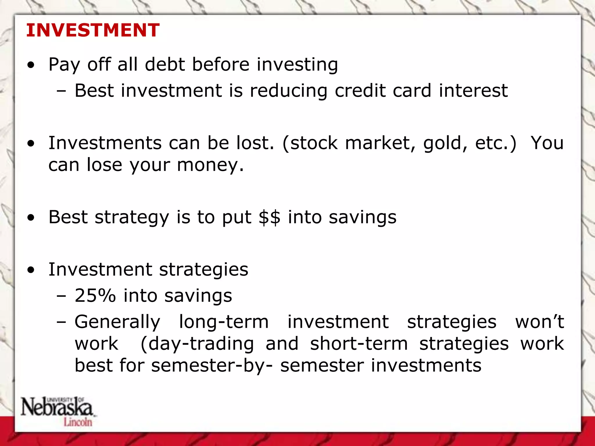 INVESTMENT
• Pay off all debt before investing
   – Best investment is reducing credit card interest

• Investments can be lost. (stock market, gold, etc.) You
  can lose your money.

• Best strategy is to put $$ into savings

• Investment strategies
   – 25% into savings
   – Generally long-term investment strategies won’t
     work (day-trading and short-term strategies work
     best for semester-by- semester investments
 