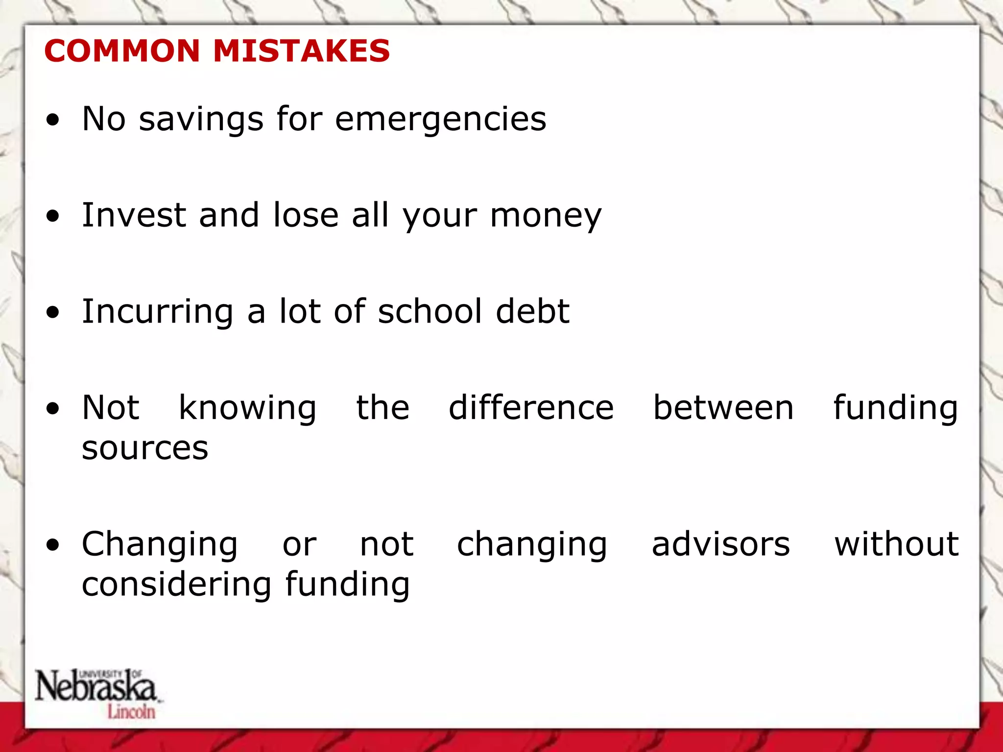 COMMON MISTAKES

• No savings for emergencies

• Invest and lose all your money

• Incurring a lot of school debt

• Not knowing     the   difference   between    funding
  sources

• Changing or not        changing    advisors   without
  considering funding
 