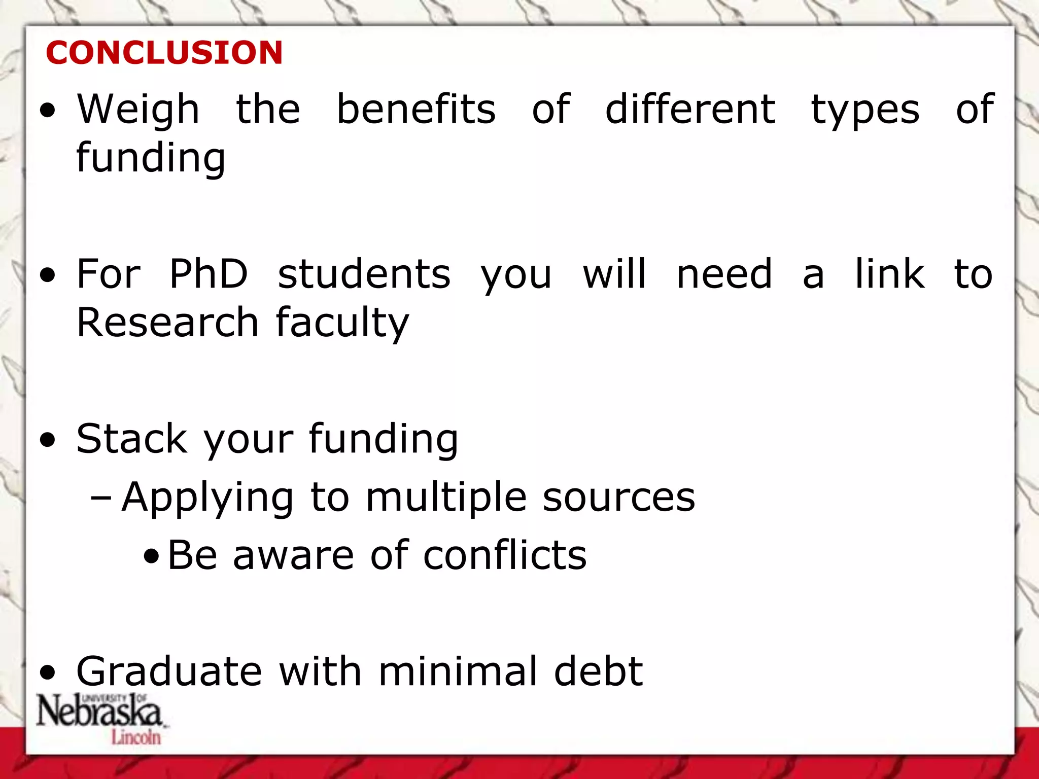 CONCLUSION
• Weigh the benefits of different types of
  funding

• For PhD students you will need a link to
  Research faculty

• Stack your funding
  – Applying to multiple sources
     •Be aware of conflicts

• Graduate with minimal debt
 