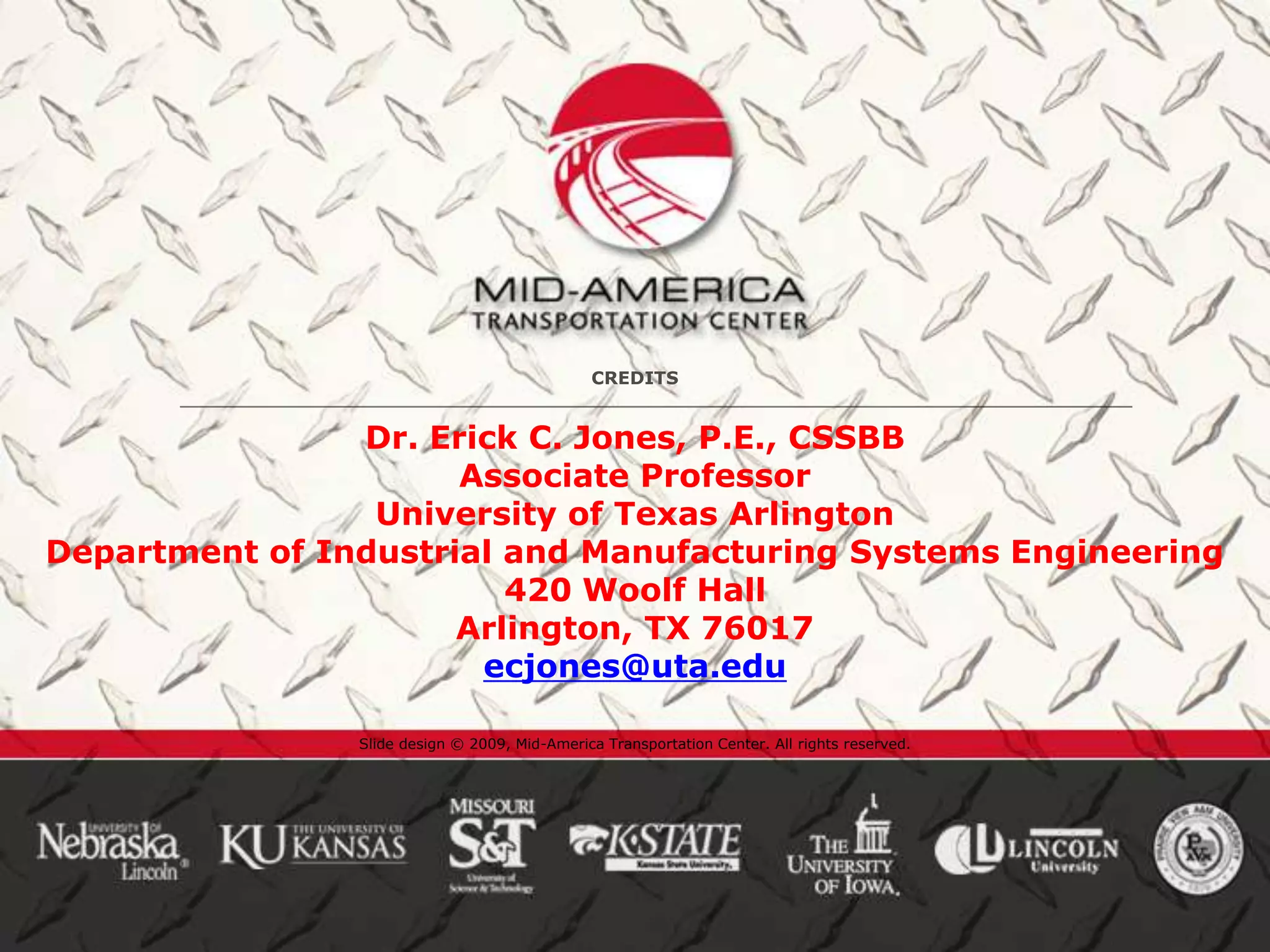 CREDITS


                Dr. Erick C. Jones, P.E., CSSBB
                      Associate Professor
                 University of Texas Arlington
Department of Industrial and Manufacturing Systems Engineering
                         420 Woolf Hall
                      Arlington, TX 76017
                       ecjones@uta.edu

                Slide design © 2009, Mid-America Transportation Center. All rights reserved.
 