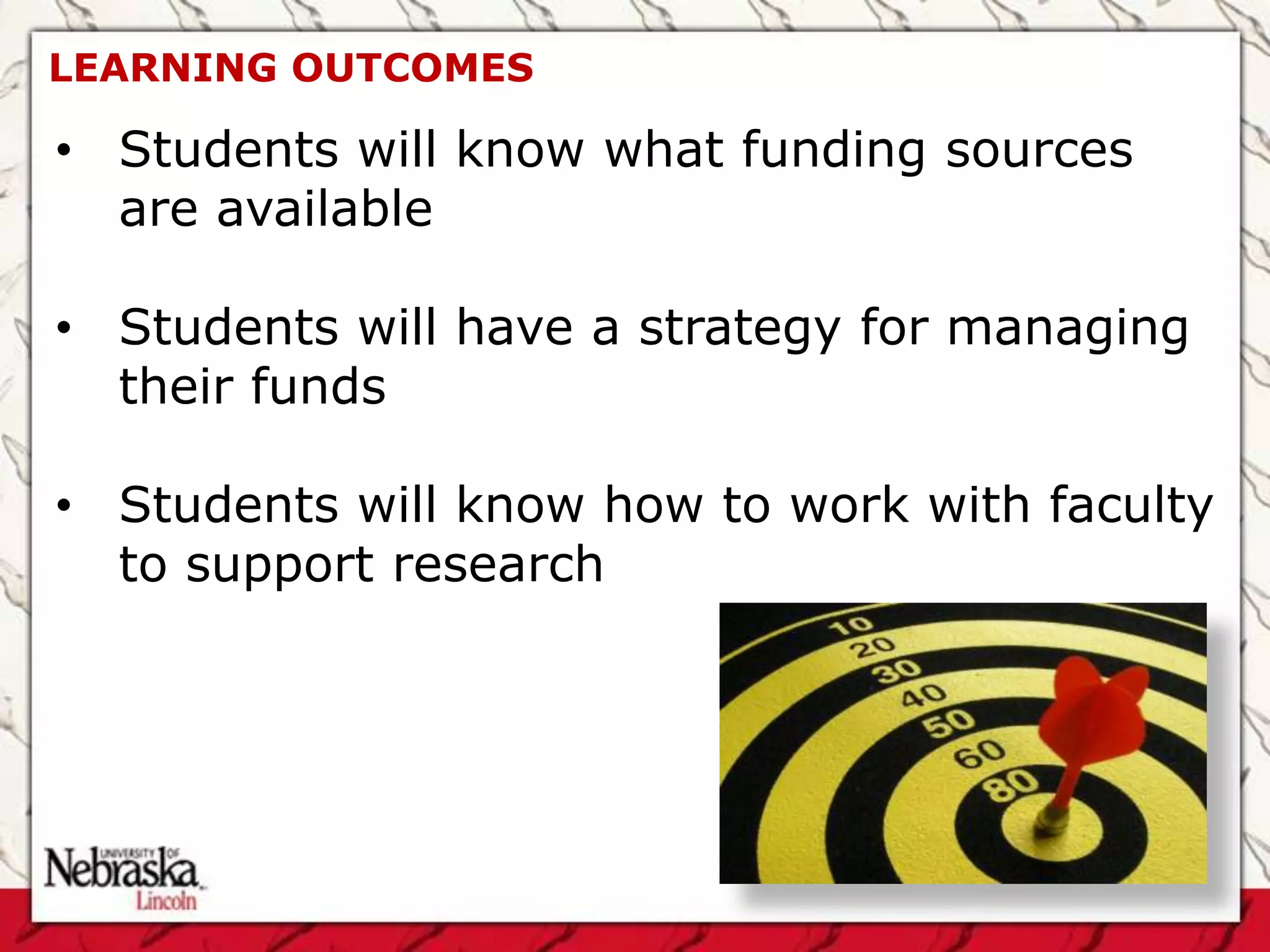 LEARNING OUTCOMES

• Students will know what funding sources
  are available

• Students will have a strategy for managing
  their funds

• Students will know how to work with faculty
  to support research
 