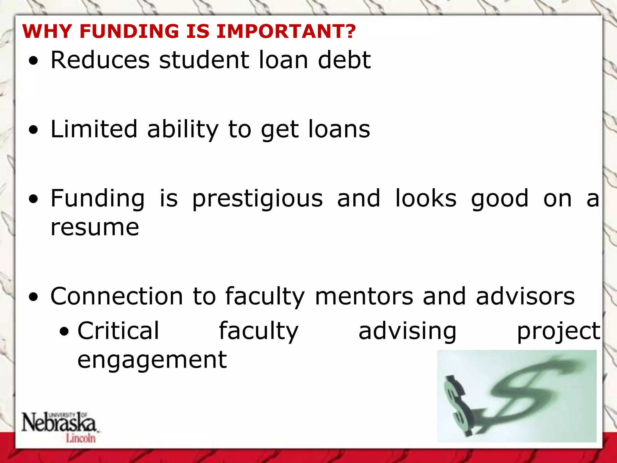 WHY FUNDING IS IMPORTANT?
• Reduces student loan debt

• Limited ability to get loans

• Funding is prestigious and looks good on a
  resume

• Connection to faculty mentors and advisors
  • Critical   faculty    advising     project
    engagement
 