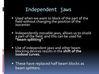 Independent jaws
 Used when we want to block of the part of the
field without changing the position of the

isocenter.

 Independently movable jaws, allows us to shield
a part of the field, and this can be used for
“beam splitting”.
 Use of independent jaws and other beam
blocking devices results in the shift of the
isodose curves.

 These have replaced half beam blocks as

beam splitters.

 