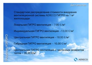 РешениеРешениеАЭРЭКОАЭРЭКО
ДостоинстваДостоинства
Стандартное распределение стоимости внедрения
вентиляционной системы AERECO ГИГРО на 1 м²
жилплощади:
Локальная ГИГРО вентиляция ~ 7,00 €/м²
Индивидуальная ГИГРО вентиляция ~13,00 €/м²
Центральная ГИГРО вентиляция ~18,00 €/м²
Гибридная ГИГРО вентиляция ~ 10,00 €/м²
Центральная ГИГРО вентиляция c частичным возвратом
тепла ~ 35,00 €/м²
 