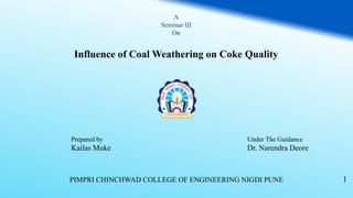 A
Seminar III
On
Influence of Coal Weathering on Coke Quality
1PIMPRI CHINCHWAD COLLEGE OF ENGINEERING NIGDI PUNE
Prepared by
Kailas Muke
Under The Guidance
Dr. Narendra Deore
 