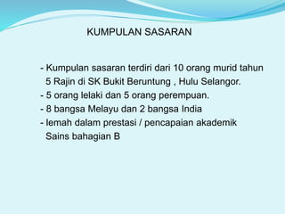 KUMPULAN SASARAN
- Kumpulan sasaran terdiri dari 10 orang murid tahun
5 Rajin di SK Bukit Beruntung , Hulu Selangor.
- 5 orang lelaki dan 5 orang perempuan.
- 8 bangsa Melayu dan 2 bangsa India
- lemah dalam prestasi / pencapaian akademik
Sains bahagian B
 