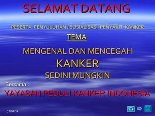 SELAMAT DATANG
PESERTA PENYULUHAN / SOSIALISASI PENYAKIT KANKER

TEMA

MENGENAL DAN MENCEGAH

KANKER

SEDINI MUNGKIN
Bersama :

YAYASAN PEDULI KANKER INDONESIA
01/04/14

1

 