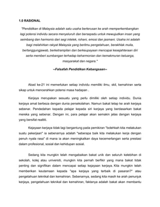 1.0 RASIONAL
"Pendidikan di Malaysia adalah satu usaha berterusan ke arah memperkembangkan
lagi potensi individu secara menyeluruh dan bersepadu untuk mewujudkan insan yang
seimbang dan harmonis dari segi intelek, rohani, emosi dan jasmani. Usaha ini adalah
bagi melahirkan rakyat Malaysia yang berilmu pengetahuan, berakhlak mulia,
bertanggungjawab, berketrampilan dan berkeupayaan mencapai kesejahteraan diri
serta memberi sumbangan terhadap keharmonian dan kemakmuran keluarga,
masyarakat dan negara."
--Falsafah Pendidikan Kebangsaan--
Abad ke-21 ini memerlukan setiap individu memiliki ilmu, skil, kemahiran serta
sikap untuk mencerahkan potensi masa hadapan .
Kerjaya merupakan sesuatu yang perlu dimiliki oleh setiap individu. Dunia
kerjaya amat berbeza dengan dunia persekolahan. Namun bakat tetap ke arah kerjaya
sebenar. Pendedahan kepada pelajar kepada siri kerjaya yang berdasarkan bakat
mereka yang sebenar. Dengan ini, para pelajar akan semakin jelas dengan kerjaya
yang bersifat realtiti.
Kejayaan kerjaya tidak lagi bergantung pada pemikiran "bolehkah kita melakukan
suatu pekerjaan" ia sebenarnya adalah "seberapa baik kita melakukan kerja dengan
penuh nyala rasa" di mana ia akan meningkatkan daya kecemerlangan serta prestasi
dalam profesional, sosial dan kehidupan sosial.
Sedang kita mungkin telah mengabaikan bakat unik dan seluruh kelebihan di
sekolah, kolej atau universiti, mungkin kita pernah berfikir yang mana bakat tidak
penting dan signifikan dalam mencapai setiap kejayaan kerjaya. Kita mungkin telah
memberikan keutamaan kepada "apa kerjaya yang terbaik di pasaran?" atau
pengetahuan teknikal dan kemahiran. Sebenarnya, sedang kita masih ke arah penunjuk
kerjaya, pengetahuan teknikal dan kemahiran, faktanya adalah bakat akan membantu
 