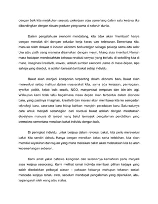 dengan baik kita melakukan sesuatu pekerjaan atau cemerlang dalam satu kerjaya jika
dibandingkan dengan ribuan graduan yang sama di seluruh dunia.
Dalam pengetahuan ekonomi mendatang, kita tidak akan 'membuat' hanya
dengan menolak diri dengan sekadar kerja keras dan ketekunan. Sementara kita,
manusia telah dirawat di industri ekonomi berkurangan sebagai pekerja sama ada kolar
biru atau putih yang manusia disamakan dengan mesin, kilang atau inventori. Namun
masa hadapan mendedahkan bahawa revolusi senyap yang berlaku di sekeliling kita di
mana, imaginasi kreativiti, inovasi, adalah sumber ekonomi utama di masa depan. Apa
sahaja yang disebut, ia adalah berasal dari bakat setiap individu.
Bakat akan menjadi komponen terpenting dalam ekonomi baru. Bakat akan
merevolusi setiap institusi dalam masyarakat kita, sama ada kerajaan, perniagaan,
syarikat politik, kelab bola sepak, NGO, masyarakat tempatan dan lain-lain lagi.
Walaupun kami tidak tahu bagaimana masa depan akan terbentuk dalam ekonomi
baru, yang pastinya imaginasi, kreativiti dan inovasi akan membawa kita ke sempadan
teknologi baru, cara-cara baru hidup bahkan mungkin peradaban baru. Satu-satunya
cara untuk menjadi sebahagian dari revolusi bakat adalah dengan meletakkan
ekosistem manusia di tempat yang betul termasuk pengalaman pendidikan yang
bermakna sementara meraikan bakat individu dengan baik.
Di peringkat individu, untuk berjaya dalam revolusi bakat, kita perlu merevolusi
bakat kita sendiri dahulu. Hanya dengan meraikan bakat serta kelebihan, kita akan
memiliki keyakinan dan tujuan yang mana meraikan bakat akan meletakkan kita ke arah
kecemerlangan sebenar.
Kami amat yakin bahawa keinginan dan seterusnya kemahiran perlu menjadi
asas kerjaya seseorang. Kami melihat ramai individu membuat pilihan kerjaya yang
salah disebabkan pelbagai alasan - paksaan keluarga mahupun tekanan sosial;
mencuba kerjaya terlalu awal, sebelum mendapat pengalaman yang diperlukan, atau
terpengaruh oleh wang atau status.
 