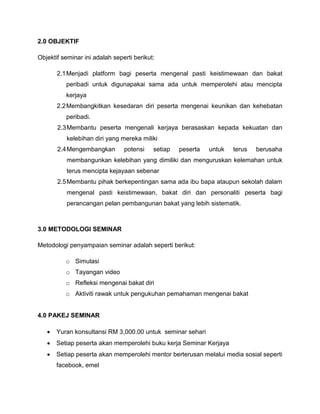 2.0 OBJEKTIF
Objektif seminar ini adalah seperti berikut:
2.1Menjadi platform bagi peserta mengenal pasti keistimewaan dan bakat
peribadi untuk digunapakai sama ada untuk memperolehi atau mencipta
kerjaya
2.2Membangkitkan kesedaran diri peserta mengenai keunikan dan kehebatan
peribadi.
2.3Membantu peserta mengenali kerjaya berasaskan kepada kekuatan dan
kelebihan diri yang mereka miliki
2.4Mengembangkan potensi setiap peserta untuk terus berusaha
membangunkan kelebihan yang dimiliki dan menguruskan kelemahan untuk
terus mencipta kejayaan sebenar
2.5Membantu pihak berkepentingan sama ada ibu bapa ataupun sekolah dalam
mengenal pasti keistimewaan, bakat diri dan personaliti peserta bagi
perancangan pelan pembangunan bakat yang lebih sistematik.
3.0 METODOLOGI SEMINAR
Metodologi penyampaian seminar adalah seperti berikut:
o Simulasi
o Tayangan video
o Refleksi mengenai bakat diri
o Aktiviti rawak untuk pengukuhan pemahaman mengenai bakat
4.0 PAKEJ SEMINAR
 Yuran konsultansi RM 3,000.00 untuk seminar sehari
 Setiap peserta akan memperolehi buku kerja Seminar Kerjaya
 Setiap peserta akan memperolehi mentor berterusan melalui media sosial seperti
facebook, emel
 