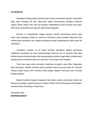 6.0 PENUTUP
Kesedaran tentang bakat penting dalam proses membentuk sebuah masyarakat
yang yakin terhadap diri dan seterusnya dapat menyumbang terhadap kemajuan
negara. Bakat adalah satu aset dan dengan meletakkannya pada tempat yang betul,
kita mampu pergi lebih jauh lagi dari segi konteks kejayaan.
Seminar ini menyedarkan pelajar bahawa mereka mempunyai potensi yang
besar untuk bekerjaya. Selain itu, seminar ini bertujuan untuk meraikan bakat dan cuba
melihat pada kesamaan iaitu betapa pentingnya proses pembangunan bakat pada diri
seseorang.
Tambahan, program ini di harap memberi kesedaran betapa pentingnya
melakukan perubahan diri demi kecemerlangan bermula hari ini. Peserta pasti akan
melihat sesuatu kecemerlangan dan mempamerkan prestasi tinggi dalam peribadi serta
berdaya saing mencipta jenama diri untuk hari ini dan juga masa hadapan.
Tiada apa yang paling bermakna melainkan anugerah yang diberi digunakan
pada tempatnya. Marilah bersama-sama meraikan bakat yang ada pada diri. Seminar
Kerjaya adalah oasis untuk meraikan bakat pelajar kepada merencana dan mencipta
kerjaya sebenar.
Mudah-mudahan dengan kerjasama kita dalam usaha membangun bakat dan
kerjaya para pelajar, dapat memenuhi inspirasi “Pelan Induk Pembangunan Pendidikan”
terutama teras membangun modal insan.
Disediakan Oleh
INSPIRASI BAKAT
 