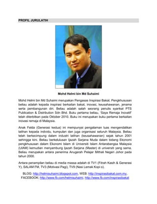 PROFIL JURULATIH
Mohd Helmi bin Md Suhaimi
Mohd Helmi bin Md Suhaimi merupakan Pengasas Inspirasi Bakat. Pengkhususan
beliau adalah kepada inspirasi berkaitan bakat, inovasi, keusahawanan, jenama
serta pembangunan diri. Beliau adalah salah seorang penulis syarikat PTS
Publication & Distribution Sdn Bhd. Buku pertama beliau, ‘Saya Remaja Inovatif’
telah diterbitkan pada Oktober 2010. Buku ini merupakan buku pertama berkaitan
inovasi remaja di Malaysia.
Anak Felda (Generasi kedua) ini mempunyai pengalaman luas mengendalikan
latihan kepada individu, kumpulan dan juga organisasi seluruh Malaysia. Beliau
telah berkecimpung dalam industri latihan (keusahawanan) sejak tahun 2001
sehingga kini. Beliau berkelulusan Ijazah Sarjana Muda dalam bidang Ekonomi
pengkhususan dalam Ekonomi Islam di Universiti Islam Antarabangsa Malaysia
(UIAM) kemudian menyambung Ijazah Sarjana (Master) di universiti yang sama.
Beliau merupakan antara penerima Anugerah Pelajar Mithali Negeri Johor pada
tahun 2000.
Antara penampilan beliau di media massa adalah di TV1 (Fitrah Kasih & Generasi
Y), SALAM FM, TV3 (Motivasi Pagi), TV9 (Nasi Lemak Kopi o).
BLOG: http://helmisuhaimi.blogspot.com, WEB: http://inspirasibakat.com.my,
FACEBOOK: http://www.fb.com/helmisuhaimi, http://www.fb.com/inspirasibakat
 