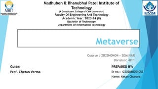 Metaverse
Course : 202040404 - SEMINAR
Division: 4IT1
Guide:
Prof. Chetan Verma
PREPARED BY:
Er no.: 12202080701053
Name: Ketan Chunara
Madhuben & Bhanubhai Patel Institute of
Technology
(A Constituent College of CVM University )
Faculty Of Engineering And Technology
Academic Year: 2023-24 (II)
Bachelor of Technology
Department of Information Technology
 