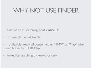 WHY NOT USE FINDER
time waste in searching what’s inside file
not search the hidden file
not flexible: result all contain either “TMX” or “Map” when
search exactly “TMX Map”
limited by searching by keywords only
•
•
•
•
 