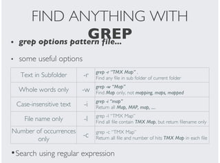 FIND ANYTHING WITH
GREPgrep options pattern file...
some useful options
•
•
Text in Subfolder -r grep -r “TMX Map” .
Find any file in sub folder of current folder
Whole words only -w grep -w “Map”
Find Map only, not mapping, maps, mapped
Case-insensitive text -i grep -i “map”
Return all Map, MAP, map, ....
File name only -l grep -l “TMX Map”
Find all file contain TMX Map, but return filename only
Number of occurrences
only
-c grep -c “TMX Map”
Return all file and number of hits TMX Map in each file
Search using regular expression•
 