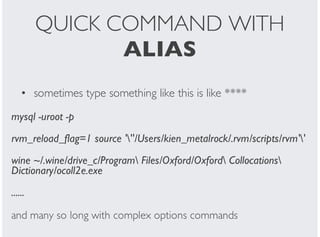 QUICK COMMAND WITH
ALIAS
sometimes type something like this is like ****
mysql -uroot -p
rvm_reload_flag=1 source '''/Users/kien_metalrock/.rvm/scripts/rvm''
wine ~/.wine/drive_c/Program Files/Oxford/Oxford Collocations
Dictionary/ocoll2e.exe
......
and many so long with complex options commands
•
 
