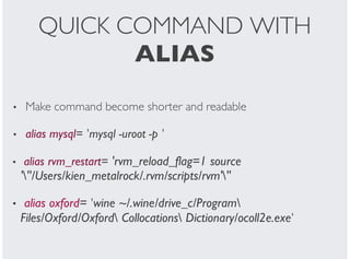 QUICK COMMAND WITH
ALIAS
Make command become shorter and readable
alias mysql= 'mysql -uroot -p '
alias rvm_restart= 'rvm_reload_flag=1 source
'''/Users/kien_metalrock/.rvm/scripts/rvm'''
alias oxford= 'wine ~/.wine/drive_c/Program
Files/Oxford/Oxford Collocations Dictionary/ocoll2e.exe'
•
•
•
•
 