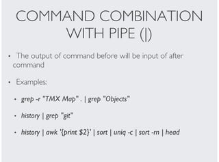COMMAND COMBINATION
WITH PIPE (|)
The output of command before will be input of after
command
Examples:
grep -r "TMX Map" . | grep "Objects"
history | grep "git"
history | awk '{print $2}' | sort | uniq -c | sort -rn | head
•
•
•
•
•
 