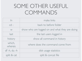 SOME OTHER USEFUL
COMMANDS
ln make links
cd - back to before folder
w show who are logged on and what they are doing
last the last users logged in
history show all command in history
which,
whereis
where does the command come from
df -h, du -h disk usage statistics
split & cat split & concat file
 