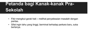Petanda bagi Kanak-kanak Pra-
Sekolah
•  Fikir mengikut gerak hati – melihat penyelesaian masalah dengan
pantas.
•  Sifat ingin tahu yang tinggi, berminat terhadap perkara baru, suka
bertanya.
 