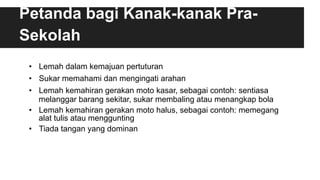 Petanda bagi Kanak-kanak Pra-
Sekolah
•  Lemah dalam kemajuan pertuturan
•  Sukar memahami dan mengingati arahan
•  Lemah kemahiran gerakan moto kasar, sebagai contoh: sentiasa
melanggar barang sekitar, sukar membaling atau menangkap bola
•  Lemah kemahiran gerakan moto halus, sebagai contoh: memegang
alat tulis atau menggunting
•  Tiada tangan yang dominan
 