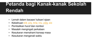 Petanda bagi Kanak-kanak Sekolah
Rendah
•  Lemah dalam bacaan/ tulisan/ ejaan
•  Kekeliruan b/d, p/q, m/w, n/u, y/j/g, s/z
•  Pembalikan huruf dan nombor
•  Masalah mengingati perkataan
•  Kesukaran memahami konsep masa
•  Kesukaran mengenali waktu
 