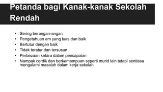 Petanda bagi Kanak-kanak Sekolah
Rendah
•  Sering berangan-angan
•  Pengetahuan am yang luas dan baik
•  Bertutur dengan baik
•  Tidak teratur dan tersusun
•  Perbezaan ketara dalam pencapaian
•  Nampak cerdik dan berkemampuan seperti murid lain tetapi sentiasa
mengalami masalah dalam kerja sekolah
 