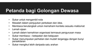 Petanda bagi Golongan Dewasa
•  Sukar untuk mengambil nota
•  Masalah dalam penjujukan perkataan dan idea.
•  Membaca berulangkali untuk memahami konteks sesuatu maklumat
•  Lemah ejaan
•  Lemah dalam kemahiran organisasi termasuk pengurusan masa
•  Sukar membaca – ketepatan dan kelajuaan
•  Sukar menumpukan perhatian dan mudah terganggu dengan bunyi
persekitaran
•  Sukar mengikut lebih daripada satu arahan
 