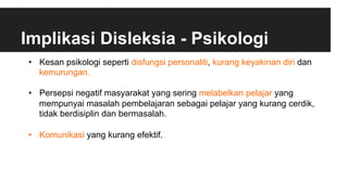 Implikasi Disleksia - Psikologi
•  Kesan psikologi seperti disfungsi personaliti, kurang keyakinan diri dan
kemurungan.
•  Persepsi negatif masyarakat yang sering melabelkan pelajar yang
mempunyai masalah pembelajaran sebagai pelajar yang kurang cerdik,
tidak berdisiplin dan bermasalah.
•  Komunikasi yang kurang efektif.
 