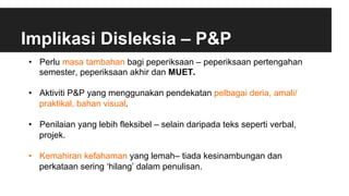 Implikasi Disleksia – P&P
•  Perlu masa tambahan bagi peperiksaan – peperiksaan pertengahan
semester, peperiksaan akhir dan MUET.
•  Aktiviti P&P yang menggunakan pendekatan pelbagai deria, amali/
praktikal, bahan visual.
•  Penilaian yang lebih fleksibel – selain daripada teks seperti verbal,
projek.
•  Kemahiran kefahaman yang lemah– tiada kesinambungan dan
perkataan sering ‘hilang’ dalam penulisan.
 