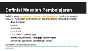 Definisi Masalah Pembelajaran
Individu yang mengalami masalah atau kesukaran untuk mempelajari
sesuatu. Kelewatan perkembangan dan mengalami masalah berkaitan:
•  daya tumpuan
•  ingatan
•  pemikiran
•  koordinasi
•  komunikasi / perhubungan
•  membaca, menulis , mengeja dan mengira
•  kemahiran sosial dan kematangan emosi.
Portal MyHealth Kementerian Kesihatan Malaysia:
http://www.myhealth.gov.my/index.php/my/component/content/article/52-kesihatan-mental-kanak-kanak/363-malasah-
pembelajaran
 