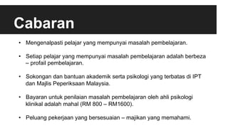 Cabaran
•  Mengenalpasti pelajar yang mempunyai masalah pembelajaran.
•  Setiap pelajar yang mempunyai masalah pembelajaran adalah berbeza
– profail pembelajaran.
•  Sokongan dan bantuan akademik serta psikologi yang terbatas di IPT
dan Majlis Peperiksaan Malaysia.
•  Bayaran untuk penilaian masalah pembelajaran oleh ahli psikologi
klinikal adalah mahal (RM 800 – RM1600).
•  Peluang pekerjaan yang bersesuaian – majikan yang memahami.
 