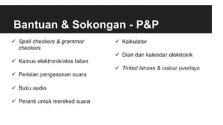 Bantuan & Sokongan - P&P
ü  Spell checkers & grammar
checkers
ü  Kamus elektronik/atas talian
ü  Perisian pengesanan suara
ü  Buku audio
ü  Peranti untuk merekod suara
ü  Kalkulator
ü  Diari dan kalendar elektronik
ü  Tinted lenses & colour overlays
 