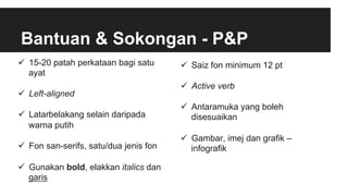 Bantuan & Sokongan - P&P
ü  15-20 patah perkataan bagi satu
ayat
ü  Left-aligned
ü  Latarbelakang selain daripada
warna putih
ü  Fon san-serifs, satu/dua jenis fon
ü  Gunakan bold, elakkan italics dan
garis
ü  Saiz fon minimum 12 pt
ü  Active verb
ü  Antaramuka yang boleh
disesuaikan
ü  Gambar, imej dan grafik –
infografik
 