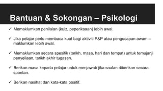 Bantuan & Sokongan – Psikologi
ü  Memaklumkan penilaian (kuiz, peperiksaan) lebih awal.
ü  Jika pelajar perlu membaca kuat bagi aktiviti P&P atau pengucapan awam –
maklumkan lebih awal.
ü  Memaklumkan secara spesifik (tarikh, masa, hari dan tempat) untuk temujanji
penyeliaan, tarikh akhir tugasan.
ü  Berikan masa kepada pelajar untuk menjawab jika soalan diberikan secara
spontan.
ü  Berikan nasihat dan kata-kata positif.
 