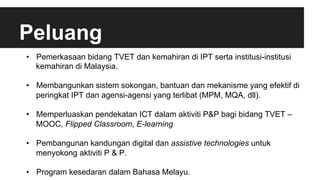 Peluang
•  Pemerkasaan bidang TVET dan kemahiran di IPT serta institusi-institusi
kemahiran di Malaysia.
•  Membangunkan sistem sokongan, bantuan dan mekanisme yang efektif di
peringkat IPT dan agensi-agensi yang terlibat (MPM, MQA, dll).
•  Memperluaskan pendekatan ICT dalam aktiviti P&P bagi bidang TVET –
MOOC, Flipped Classroom, E-learning
•  Pembangunan kandungan digital dan assistive technologies untuk
menyokong aktiviti P & P.
•  Program kesedaran dalam Bahasa Melayu.
 