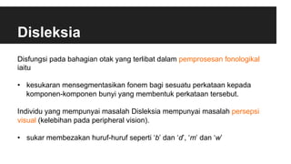 Disleksia
Disfungsi pada bahagian otak yang terlibat dalam pemprosesan fonologikal
iaitu
•  kesukaran mensegmentasikan fonem bagi sesuatu perkataan kepada
komponen-komponen bunyi yang membentuk perkataan tersebut.
Individu yang mempunyai masalah Disleksia mempunyai masalah persepsi
visual (kelebihan pada peripheral vision).
•  sukar membezakan huruf-huruf seperti ‘b’ dan ‘d’, ‘m’ dan ‘w’
 