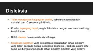 Disleksia
•  Tidak menjejaskan keupayaan berfikir, kebolehan penyelesaian
masalah dan IQ seseorang inidividu.
•  Kondisi sepanjang hayat yang boleh diatasi dengan intervensi awal bagi
kanak-kanak.
•  Boleh diwarisi dalam sesebuah keluarga.
•  Gangguan spektrum yang dikenalpasti berdasarkan tahap simptom
yang terdiri daripada ringan, sedehana dan teruk – berbeza antara satu
sama lain bergantung kepada tahap simptom-simptom yang dialami.
 