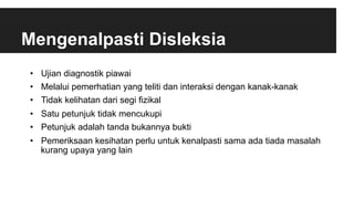 Mengenalpasti Disleksia
•  Ujian diagnostik piawai
•  Melalui pemerhatian yang teliti dan interaksi dengan kanak-kanak
•  Tidak kelihatan dari segi fizikal
•  Satu petunjuk tidak mencukupi
•  Petunjuk adalah tanda bukannya bukti
•  Pemeriksaan kesihatan perlu untuk kenalpasti sama ada tiada masalah
kurang upaya yang lain
 