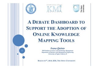 A DEBATE DASHBOARD TO
    SUPPORT THE ADOPTION OF
      ONLINE KNOWLEDGE
        MAPPING TOOLS
                         Ivana Quinto
1           PhD Student in Science and Technology Management
            Department of Business and Management Engineering
                     University of Naples Federico II



        MARCH 31ST, 2010, KMI, THE OPEN UNIVERSITY
 