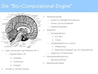 Die “Bio-Computational Engine”
●
Verarbeitungsstufen
– Farben (s.a. Kulturelle Konnotationen)
– Formen und ihre Komplexität
– Kognitive Kapazitäten
●
Gedächtnis
– Kurzzeitgedächtnis
●
5+2 “Bits”
●
Chunks
– Langzeitgedächtnis (s.a. Lernen)
●
Wiederholung
●
Bekanntheit (“familarity”), vgl. z.B. Schematheorien
– Gedächtnis ist “rekonstruktiv”
●
Hemisphärendifferenzierung
– Split-brain Patienten
●
Altersbedingte Defizite
●
Logik und Heurismen (vgl. Kahneman 2011)
– Cognitive Biases, z.B.:
●
Availability
●
Confirmation
●
Hindsight
●
Linearität vs. vernetzte Systeme
 