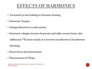 EFFECTS OF HARMONICS
☞ Increased Cu loss leading to Excessive heating.
☞Harmonic Torques.
☞Voltage distortion in weak system.
☞Harmonic voltages increase hysteresis and eddy current losses, also
additional 𝐼2R losses mainly in Converter transformers.(Transformer
derating).
☞Power factor also deteriorates.
☞Phenomenon of Flicker.
ASHIK.S AND ROOPESH.R.NAIR, AMMINI COLLEGE OF
ENGINEERING
7
 
