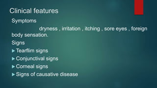 Clinical features
Symptoms
dryness , irritation , itching , sore eyes , foreign
body sensation.
Signs
 Tearflim signs
 Conjunctival signs
 Corneal signs
 Signs of causative disease
 
