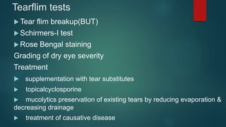 Tearflim tests
 Tear flim breakup(BUT)
 Schirmers-I test
 Rose Bengal staining
Grading of dry eye severity
Treatment
 supplementation with tear substitutes
 topicalcyclosporine
 mucolytics preservation of existing tears by reducing evaporation &
decreasing drainage
 treatment of causative disease
 