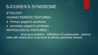 SJOGREN’S SYNDROME
ETIOLOGY
CHARACTERISTIC FEATURES -
 Primary sjogren’s syndrome
 secondary sjogren’s syndrome
PATHOLOGICAL FEATURES -
focal accumulation , infiltration of lymphocytes , plasma
cells with destruction of lacrimal & salivary glandular tissues.
 