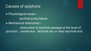 Causes of epiphora:
 Physiological cause -
lacrimal pump failure
 Mechanical obstruction -
obstruction in lacrimal passage at the level of
punctum , canaliculus , lacrimal sac or naso lacrimal duct.
 