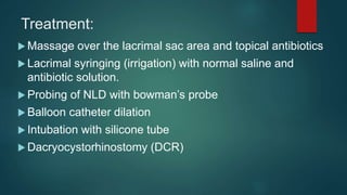Treatment:
 Massage over the lacrimal sac area and topical antibiotics
 Lacrimal syringing (irrigation) with normal saline and
antibiotic solution.
 Probing of NLD with bowman’s probe
 Balloon catheter dilation
 Intubation with silicone tube
 Dacryocystorhinostomy (DCR)
 