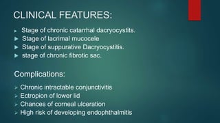 CLINICAL FEATURES:
 Stage of chronic catarrhal dacryocystits.
 Stage of lacrimal mucocele
 Stage of suppurative Dacryocystitis.
 stage of chronic fibrotic sac.
Complications:
 Chronic intractable conjunctivitis
 Ectropion of lower lid
 Chances of corneal ulceration
 High risk of developing endophthalmitis
 